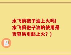 水飞蓟孢子油上火吗(水飞蓟孢子油的使用是否容易引起上火？)