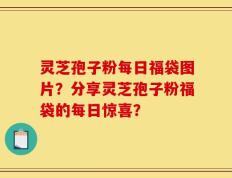灵芝孢子粉每日福袋图片？分享灵芝孢子粉福袋的每日惊喜？