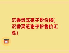 沉香灵芝孢子粉价格(沉香灵芝孢子粉售价汇总)