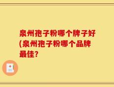泉州孢子粉哪个牌子好(泉州孢子粉哪个品牌最佳？