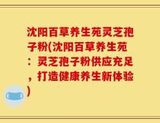 沈阳百草养生苑灵芝孢子粉(沈阳百草养生苑：灵芝孢子粉供应充足，打造健康养生新体验)