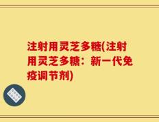 注射用灵芝多糖(注射用灵芝多糖：新一代免疫调节剂)