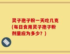 灵子孢子粉一天吃几克(每日食用灵子孢子粉剂量应为多少？)