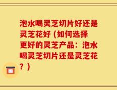 泡水喝灵芝切片好还是灵芝花好 (如何选择更好的灵芝产品：泡水喝灵芝切片还是灵芝花？)