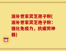 滋补世家灵芝孢子粉(滋补世家灵芝孢子粉：强化免疫力，抗疲劳神器)