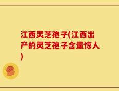 江西灵芝孢子(江西出产的灵芝孢子含量惊人)