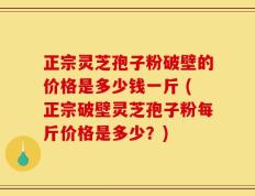 正宗灵芝孢子粉破壁的价格是多少钱一斤 (正宗破壁灵芝孢子粉每斤价格是多少？)