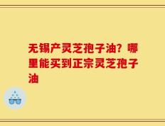 无锡产灵芝孢子油？哪里能买到正宗灵芝孢子油