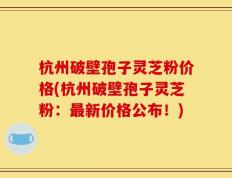 杭州破壁孢子灵芝粉价格(杭州破壁孢子灵芝粉：最新价格公布！)