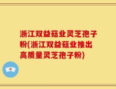 浙江双益菇业灵芝孢子粉(浙江双益菇业推出高质量灵芝孢子粉)