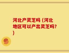 河北产灵芝吗 (河北地区可以产出灵芝吗？)