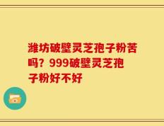 潍坊破壁灵芝孢子粉苦吗？999破壁灵芝孢子粉好不好