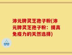 沛元牌灵芝孢子粉(沛元牌灵芝孢子粉：提高免疫力的天然选择)