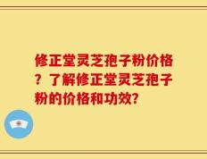 修正堂灵芝孢子粉价格？了解修正堂灵芝孢子粉的价格和功效？