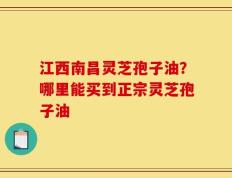江西南昌灵芝孢子油？哪里能买到正宗灵芝孢子油