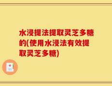 水浸提法提取灵芝多糖的(使用水浸法有效提取灵芝多糖)