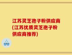 江苏灵芝孢子粉供应商(江苏优质灵芝孢子粉供应商推荐)