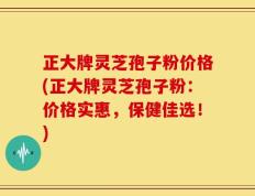 正大牌灵芝孢子粉价格(正大牌灵芝孢子粉：价格实惠，保健佳选！)