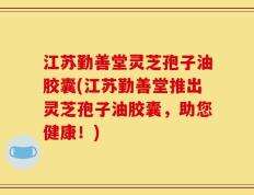江苏勤善堂灵芝孢子油胶囊(江苏勤善堂推出灵芝孢子油胶囊，助您健康！)