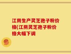 江阴生产灵芝孢子粉价格(江阴灵芝孢子粉价格大幅下调