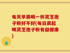 每天早晨喝一杯灵芝孢子粉好不好(每日晨起喝灵芝孢子粉有益健康)