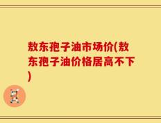 敖东孢子油市场价(敖东孢子油价格居高不下)