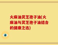 火麻油灵芝孢子油(火麻油与灵芝孢子油结合的健康之选)