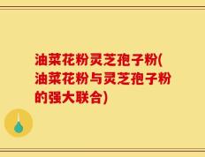 油菜花粉灵芝孢子粉(油菜花粉与灵芝孢子粉的强大联合)