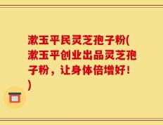 漱玉平民灵芝孢子粉(漱玉平创业出品灵芝孢子粉，让身体倍增好！)