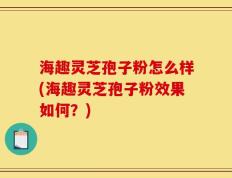 海趣灵芝孢子粉怎么样(海趣灵芝孢子粉效果如何？)