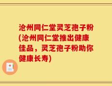 沧州同仁堂灵芝孢子粉(沧州同仁堂推出健康佳品，灵芝孢子粉助你健康长寿)