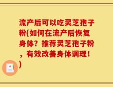 流产后可以吃灵芝孢子粉(如何在流产后恢复身体？推荐灵芝孢子粉，有效改善身体调理！)