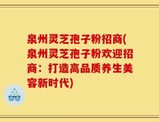 泉州灵芝孢子粉招商(泉州灵芝孢子粉欢迎招商：打造高品质养生美容新时代)