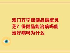 澳门万宁保健品破壁灵芝？保健品能治病吗能治好病吗为什么