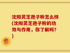 沈阳灵芝孢子粉怎么样(沈阳灵芝孢子粉的功效与作用，你了解吗？)