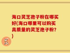 海口灵芝孢子粉在哪买好(海口哪里可以购买高质量的灵芝孢子粉？)