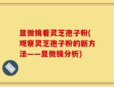显微镜看灵芝孢子粉(观察灵芝孢子粉的新方法——显微镜分析)