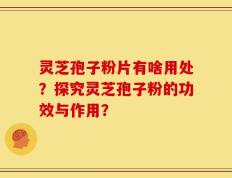 灵芝孢子粉片有啥用处？探究灵芝孢子粉的功效与作用？