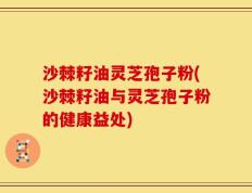沙棘籽油灵芝孢子粉(沙棘籽油与灵芝孢子粉的健康益处)