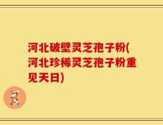 河北破壁灵芝孢子粉(河北珍稀灵芝孢子粉重见天日)