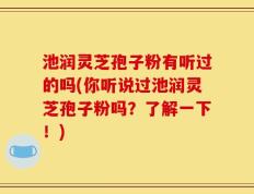 池润灵芝孢子粉有听过的吗(你听说过池润灵芝孢子粉吗？了解一下！)