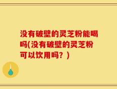 没有破壁的灵芝粉能喝吗(没有破壁的灵芝粉可以饮用吗？)