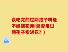 没吃完的过期孢子粉能不能浇花用(能否用过期孢子粉浇花？)