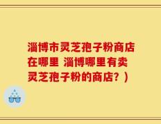 淄博市灵芝孢子粉商店在哪里 淄博哪里有卖灵芝孢子粉的商店？)