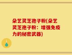 朵艺灵芝孢子粉(朵艺灵芝孢子粉：增强免疫力的秘密武器)