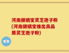 河南健硒宝灵芝孢子粉(河南健硒宝推出高品质灵芝孢子粉)