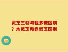 灵芝三萜与粗多糖区别？木灵芝和赤灵芝区别