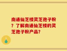 南通仙芝楼灵芝孢子粉？了解南通仙芝楼的灵芝孢子粉产品？