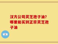 汉方公司灵芝孢子油？哪里能买到正宗灵芝孢子油