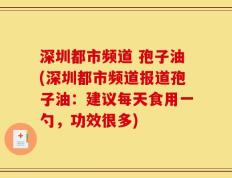 深圳都市频道 孢子油(深圳都市频道报道孢子油：建议每天食用一勺，功效很多)